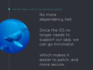 Docker frees us from the operating system
No more
dependency hell.
Since the OS no
longer needs to
support our app, we
can go minimalist.
Which makes it
easier to patch, and
more secure.
 