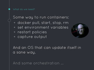 What do we need?
Some way to run containers:
◦ docker pull, start, stop, rm
◦ set environment variables
◦ restart policies
◦ capture output
And an OS that can update itself in
a sane way.
And some orchestration …
 