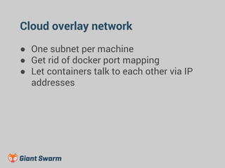 Cloud overlay network 
● One subnet per machine 
● Get rid of docker port mapping 
● Let containers talk to each other via IP 
addresses 
 