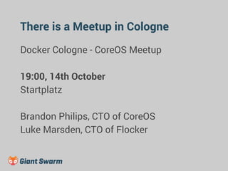 There is a Meetup in Cologne 
Docker Cologne - CoreOS Meetup 
19:00, 14th October 
Startplatz 
Brandon Philips, CTO of CoreOS 
Luke Marsden, CTO of Flocker 
 