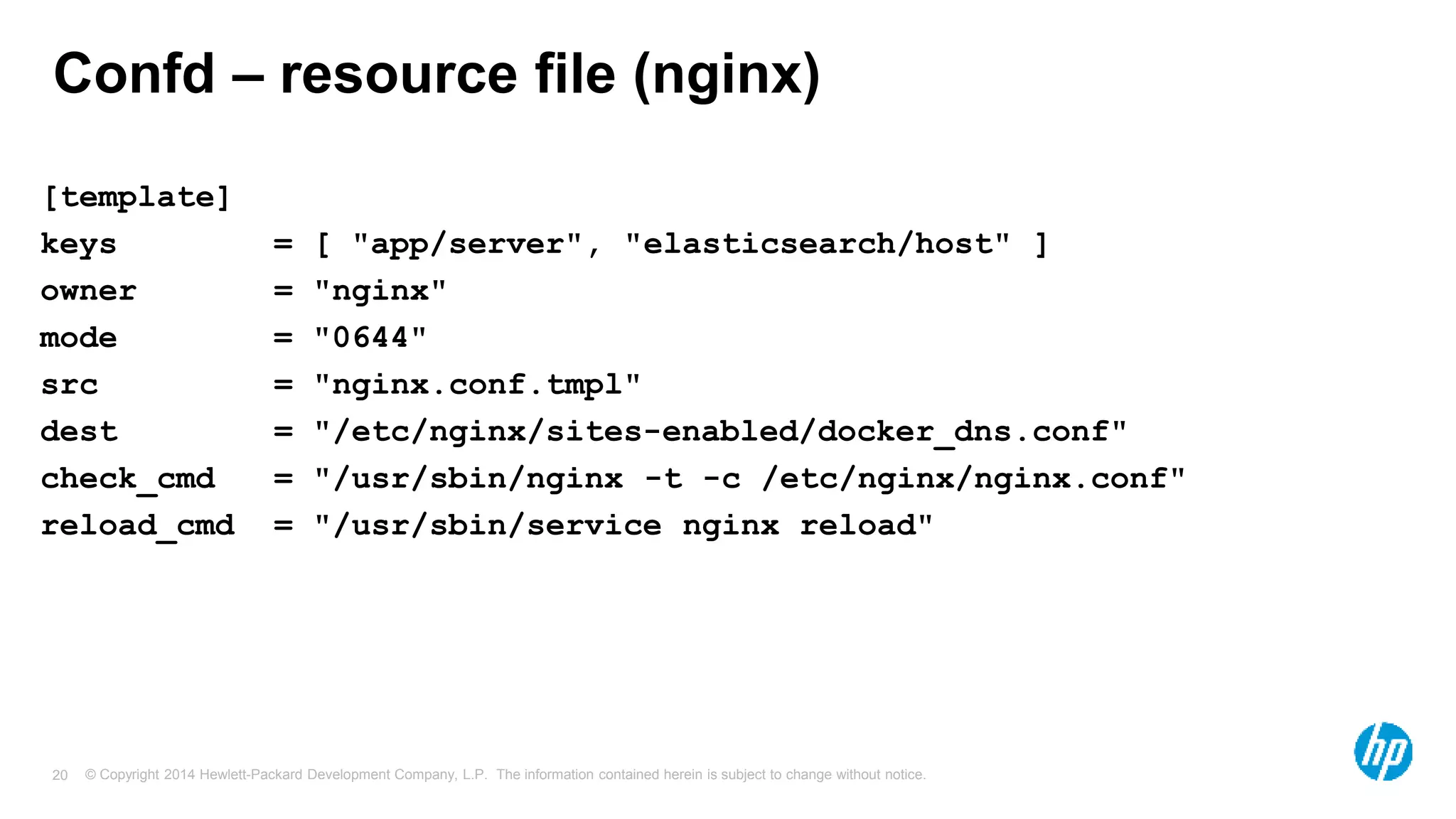 © Copyright 2014 Hewlett-Packard Development Company, L.P. The information contained herein is subject to change without notice.20
Confd – resource file (nginx)
[template]
keys = [ "app/server", "elasticsearch/host" ]
owner = "nginx"
mode = "0644"
src = "nginx.conf.tmpl"
dest = "/etc/nginx/sites-enabled/docker_dns.conf"
check_cmd = "/usr/sbin/nginx -t -c /etc/nginx/nginx.conf"
reload_cmd = "/usr/sbin/service nginx reload"
 
