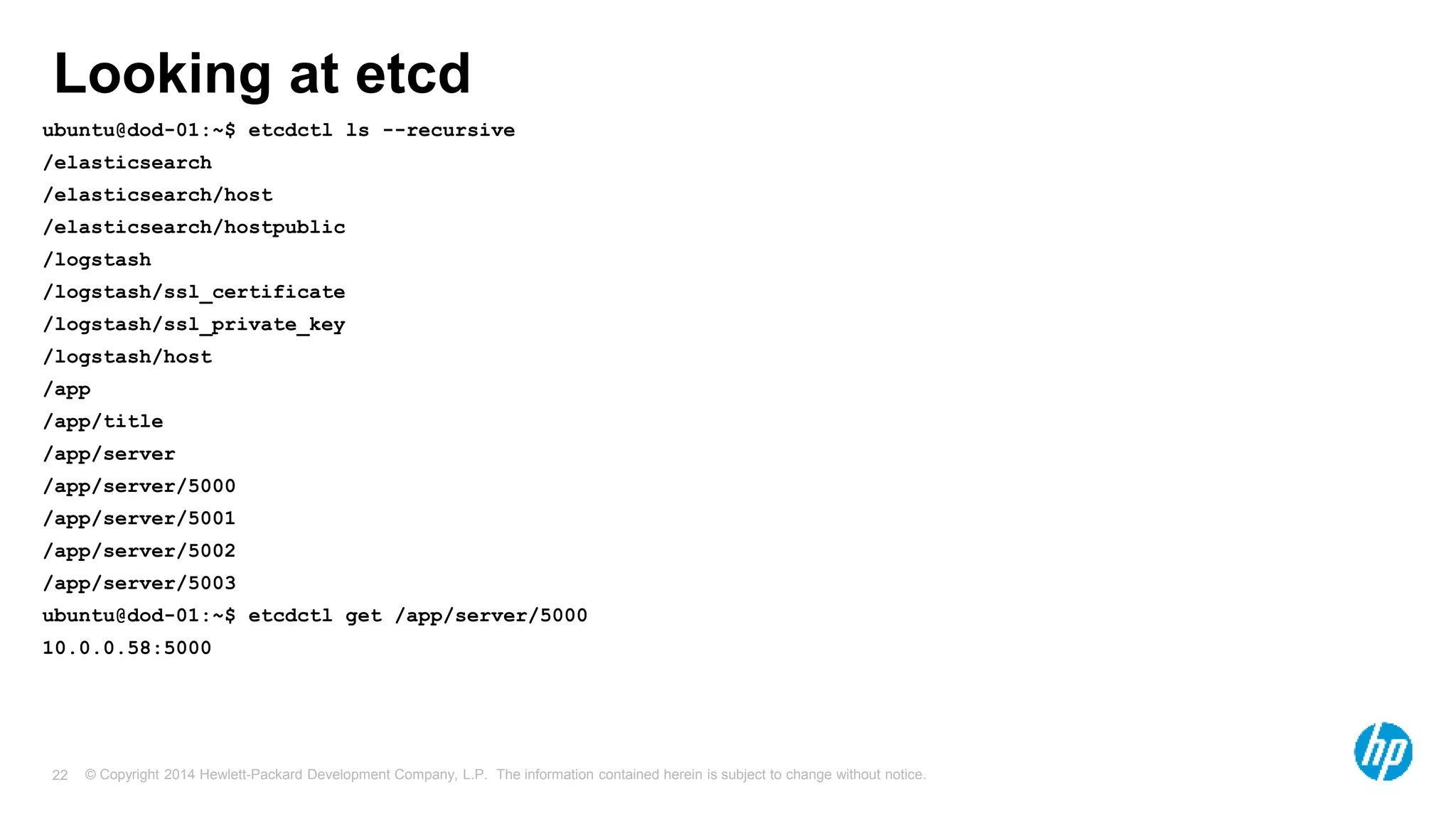 © Copyright 2014 Hewlett-Packard Development Company, L.P. The information contained herein is subject to change without notice.22
Looking at etcd
ubuntu@dod-01:~$ etcdctl ls --recursive
/elasticsearch
/elasticsearch/host
/elasticsearch/hostpublic
/logstash
/logstash/ssl_certificate
/logstash/ssl_private_key
/logstash/host
/app
/app/title
/app/server
/app/server/5000
/app/server/5001
/app/server/5002
/app/server/5003
ubuntu@dod-01:~$ etcdctl get /app/server/5000
10.0.0.58:5000
 