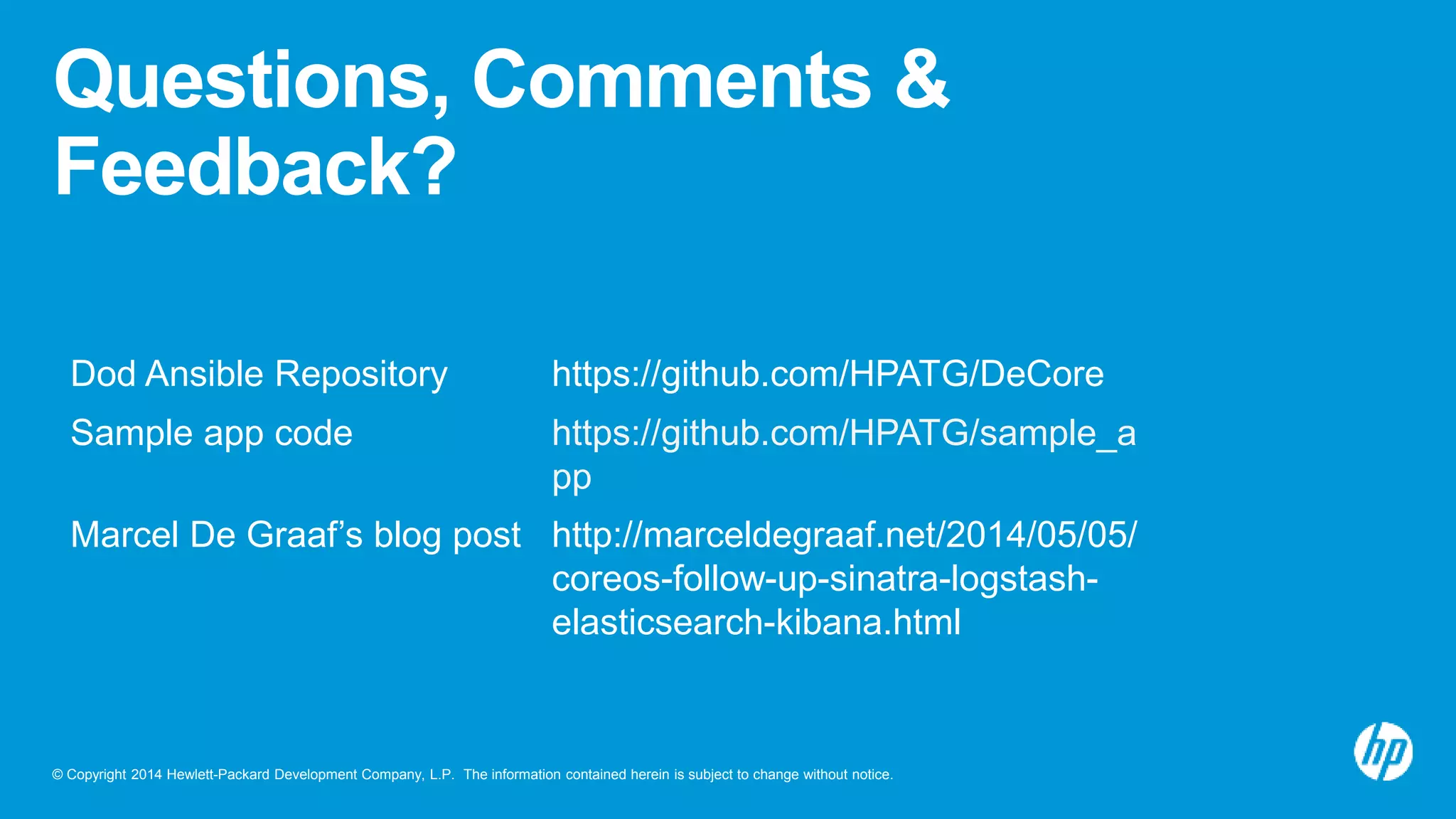 © Copyright 2014 Hewlett-Packard Development Company, L.P. The information contained herein is subject to change without notice.
Questions, Comments &
Feedback?
Dod Ansible Repository https://github.com/HPATG/DeCore
Sample app code https://github.com/HPATG/sample_a
pp
Marcel De Graaf’s blog post http://marceldegraaf.net/2014/05/05/
coreos-follow-up-sinatra-logstash-
elasticsearch-kibana.html
 