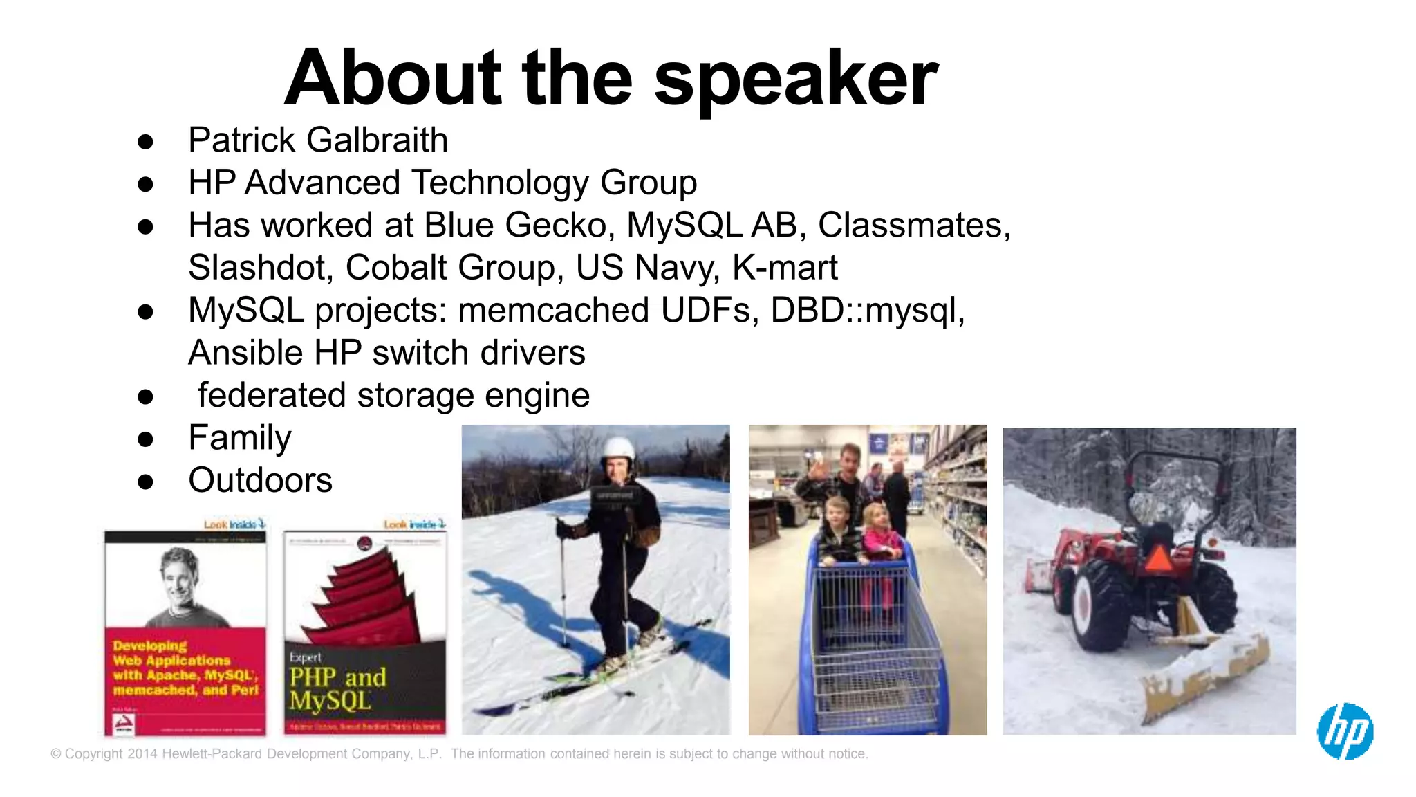 © Copyright 2014 Hewlett-Packard Development Company, L.P. The information contained herein is subject to change without notice.
About the speaker
● Patrick Galbraith
● HP Advanced Technology Group
● Has worked at Blue Gecko, MySQL AB, Classmates,
Slashdot, Cobalt Group, US Navy, K-mart
● MySQL projects: memcached UDFs, DBD::mysql,
Ansible HP switch drivers
● federated storage engine
● Family
● Outdoors
 