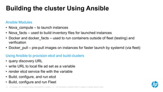 © Copyright 2014 Hewlett-Packard Development Company, L.P. The information contained herein is subject to change without notice.15
Building the cluster Using Ansible
Ansible Modules
• Nova_compute – to launch instances
• Nova_facts – used to build inventory files for launched instances
• Docker and docker_facts – used to run containers outside of fleet (testing) and
verification
• Docker_pull – pre-pull images on instances for faster launch by systemd (via fleet)
Using Ansible to provision etcd and build clusters
• query discovery URL
• write URL to local file ad set as a variable
• render etcd service file with the variable
• Build, configure, and run etcd
• Build, configure and run Fleet
 