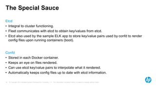 © Copyright 2014 Hewlett-Packard Development Company, L.P. The information contained herein is subject to change without notice.16
The Special Sauce
Etcd
• Integral to cluster functioning.
• Fleet communicates with etcd to obtain key/values from etcd.
• Etcd also used by the sample ELK app to store key/value pairs used by confd to render
config files upon running containers (boot).
Confd
• Stored in each Docker container.
• Keeps an eye on files rendered.
• Can use etcd key/value pairs to interpolate what it rendered.
• Automatically keeps config files up to date with etcd information.
 