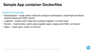 © Copyright 2014 Hewlett-Packard Development Company, L.P. The information contained herein is subject to change without notice.18
Sample App container Dockerfiles
Docker file functionality
• ElasticSearch – install confd, install and configure elasticsearch, install kopf and kibana
plugins,expose port 9200, launch
• Logstash – Install confd, Install and configure logstash, run boot script
• Sinatra – Install sinatra, confd, place logstash agent, expose port 5000, run boot.sh
• Nginx – Install nginx, confd, run boot.sh
 