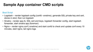 © Copyright 2014 Hewlett-Packard Development Company, L.P. The information contained herein is subject to change without notice.19
Sample App container CMD scripts
Boot Script
• Logstash – render logstash config (confd –onetime), generate SSL private key and cert,
stores in etcd, then run logstash
• Sinatra – render app.rb, SSL cert and keys, logstash forwarder config, start logstash
forwarder, start sinatra app (foreman)
• Nginx – render nginx.conf (-onetime) and start confd to check and update conf every 10
minutes, start nginx, tail nginx logs
 
