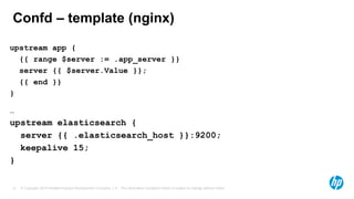 © Copyright 2014 Hewlett-Packard Development Company, L.P. The information contained herein is subject to change without notice.21
Confd – template (nginx)
upstream app {
{{ range $server := .app_server }}
server {{ $server.Value }};
{{ end }}
}
…
upstream elasticsearch {
server {{ .elasticsearch_host }}:9200;
keepalive 15;
}
 