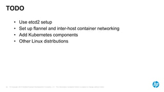 © Copyright 2014 Hewlett-Packard Development Company, L.P. The information contained herein is subject to change without notice.26
TODO
• Use etcd2 setup
• Set up flannel and inter-host container networking
• Add Kubernetes components
• Other Linux distributions
 
