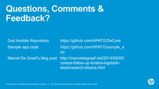 © Copyright 2014 Hewlett-Packard Development Company, L.P. The information contained herein is subject to change without notice.
Questions, Comments &
Feedback?
Dod Ansible Repository https://github.com/HPATG/DeCore
Sample app code https://github.com/HPATG/sample_a
pp
Marcel De Graaf’s blog post http://marceldegraaf.net/2014/05/05/
coreos-follow-up-sinatra-logstash-
elasticsearch-kibana.html
 