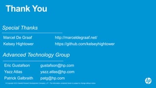 © Copyright 2014 Hewlett-Packard Development Company, L.P. The information contained herein is subject to change without notice.
Thank You
Advanced Technology Group
Eric Gustafson gustafson@hp.com
Yazz Atlas yazz.atlas@hp.com
Patrick Galbraith patg@hp.com
Special Thanks
Marcel De Graaf http://marceldegraaf.net/
Kelsey Hightower https://github.com/kelseyhightower
 