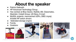 © Copyright 2014 Hewlett-Packard Development Company, L.P. The information contained herein is subject to change without notice.
About the speaker
● Patrick Galbraith
● HP Advanced Technology Group
● Has worked at Blue Gecko, MySQL AB, Classmates,
Slashdot, Cobalt Group, US Navy, K-mart
● MySQL projects: memcached UDFs, DBD::mysql,
Ansible HP switch drivers
● federated storage engine
● Family
● Outdoors
 