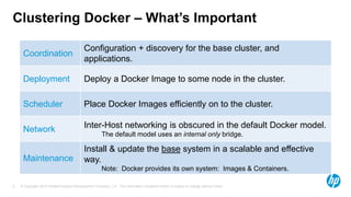 © Copyright 2014 Hewlett-Packard Development Company, L.P. The information contained herein is subject to change without notice.5
Clustering Docker – What’s Important
Coordination
Configuration + discovery for the base cluster, and
applications.
Deployment Deploy a Docker Image to some node in the cluster.
Scheduler Place Docker Images efficiently on to the cluster.
Network Inter-Host networking is obscured in the default Docker model.
The default model uses an internal only bridge.
Maintenance
Install & update the base system in a scalable and effective
way.
Note: Docker provides its own system: Images & Containers.
 