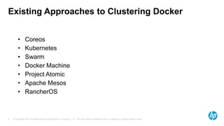 © Copyright 2014 Hewlett-Packard Development Company, L.P. The information contained herein is subject to change without notice.6
Existing Approaches to Clustering Docker
• Coreos
• Kubernetes
• Swarm
• Docker Machine
• Project Atomic
• Apache Mesos
• RancherOS
 