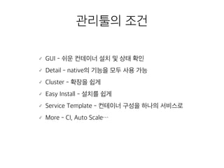 관리툴의 조건 
䡬 GUI - 쉬운 컨테이너 설치 및 상태 확인 
䡬 Detail - native의 기능을 모두 사용 가능 
䡬 Cluster - 확장을 쉽게 
䡬 Easy Install - 설치를 쉽게 
䡬 Service Template - 컨테이너 구성을 하나의 서비스로 
䡬 More - CI, Auto Scale… 
 