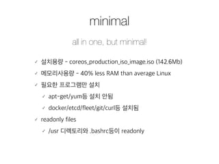 minimal 
all in one, but minimal! 
䡬 설치용량 - coreos_production_iso_image.iso (142.6Mb) 
䡬 메모리사용량 - 40% less RAM than average Linux 
䡬 필요한 프로그램만 설치 
䡬 apt-get/yum등 설치 안됨 
䡬 docker/etcd/fleet/git/curl등 설치됨 
䡬 readonly files 
䡬 /usr 디렉토리와 .bashrc등이 readonly 
 