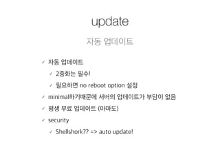 update 
자동 업데이트 
䡬 자동 업데이트 
䡬 2중화는 필수! 
䡬 필요하면 no reboot option 설정 
䡬 minimal하기때문에 서버의 업데이트가 부담이 없음 
䡬 평생 무료 업데이트 (아마도) 
䡬 security 
䡬 Shellshork?? => auto update! 
 