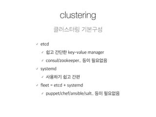 clustering 
클러스터링 기본구성 
䡬 etcd 
䡬 쉽고 간단한 key-value manager 
䡬 consul/zookeeper.. 등이 필요없음 
䡬 systemd 
䡬 사용하기 쉽고 간편 
䡬 fleet = etcd + systemd 
䡬 puppet/chef/ansible/salt.. 등이 필요없음 
 