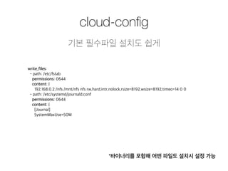 cloud-config 
기본 필수파일 설치도 쉽게 
write_files: 
- path: /etc/fstab 
permissions: 0644 
content: | 
192.168.0.2:/nfs /mnt/nfs nfs rw,hard,intr,nolock,rsize=8192,wsize=8192,timeo=14 0 0 
- path: /etc/systemd/journald.conf 
permissions: 0644 
content: | 
[Journal] 
SystemMaxUse=50M 
*바이너리를 포함해 어떤 파일도 설치시 설정 가능 
 