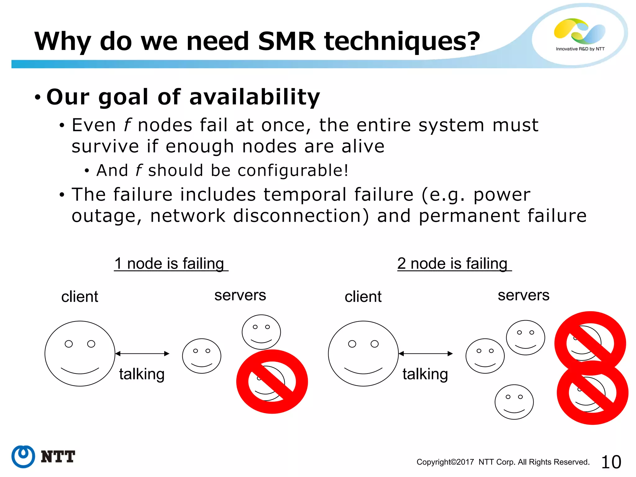 10Copyright©2017 NTT Corp. All Rights Reserved.
• Our goal of availability
• Even f nodes fail at once, the entire system must
survive if enough nodes are alive
• And f should be configurable!
• The failure includes temporal failure (e.g. power
outage, network disconnection) and permanent failure
Why do we need SMR techniques?
client servers
talking
1 node is failing
client servers
talking
2 node is failing
 