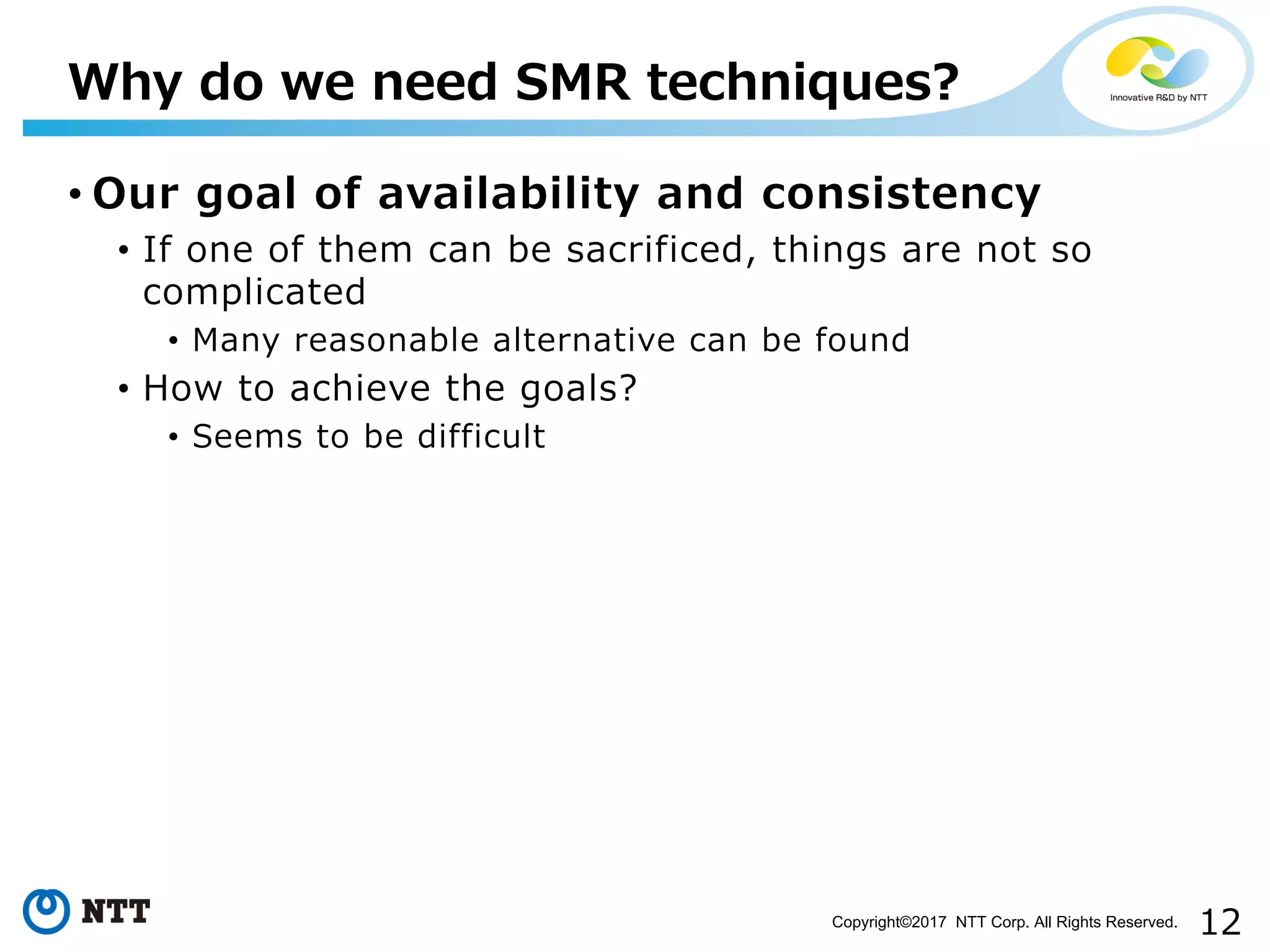 12Copyright©2017 NTT Corp. All Rights Reserved.
• Our goal of availability and consistency
• If one of them can be sacrificed, things are not so
complicated
• Many reasonable alternative can be found
• How to achieve the goals?
• Seems to be difficult
Why do we need SMR techniques?
 