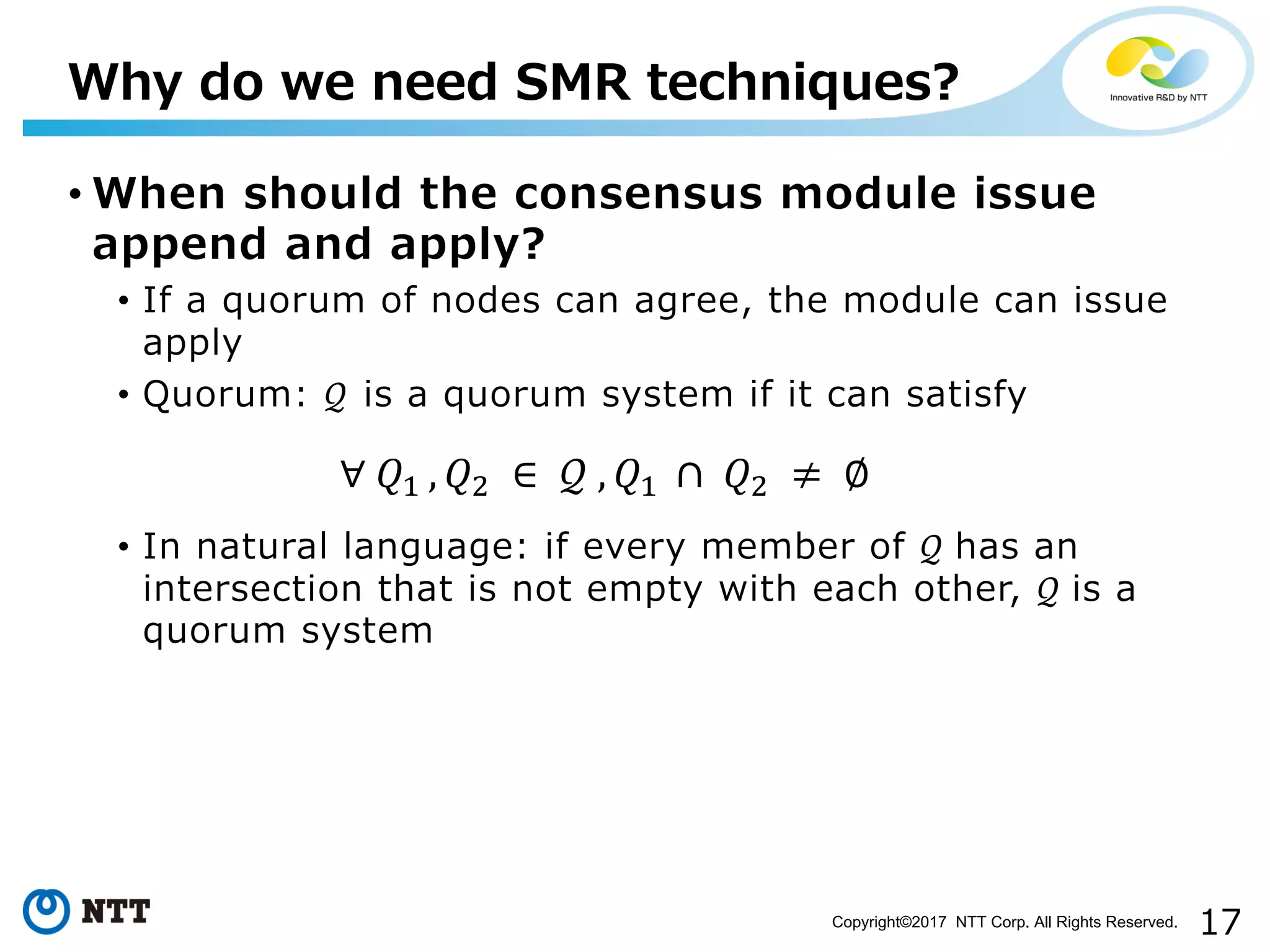 17Copyright©2017 NTT Corp. All Rights Reserved.
• When should the consensus module issue
append and apply?
• If a quorum of nodes can agree, the module can issue
apply
• Quorum: 𝒬 is a quorum system if it can satisfy
• In natural language: if every member of 𝒬	has an
intersection that is not empty with each other, 𝒬	is a
quorum system
Why do we need SMR techniques?
∀	𝑄%	, 𝑄' 	∈ 	𝒬	, 𝑄%	 ∩	 𝑄' 	≠ 	∅
 