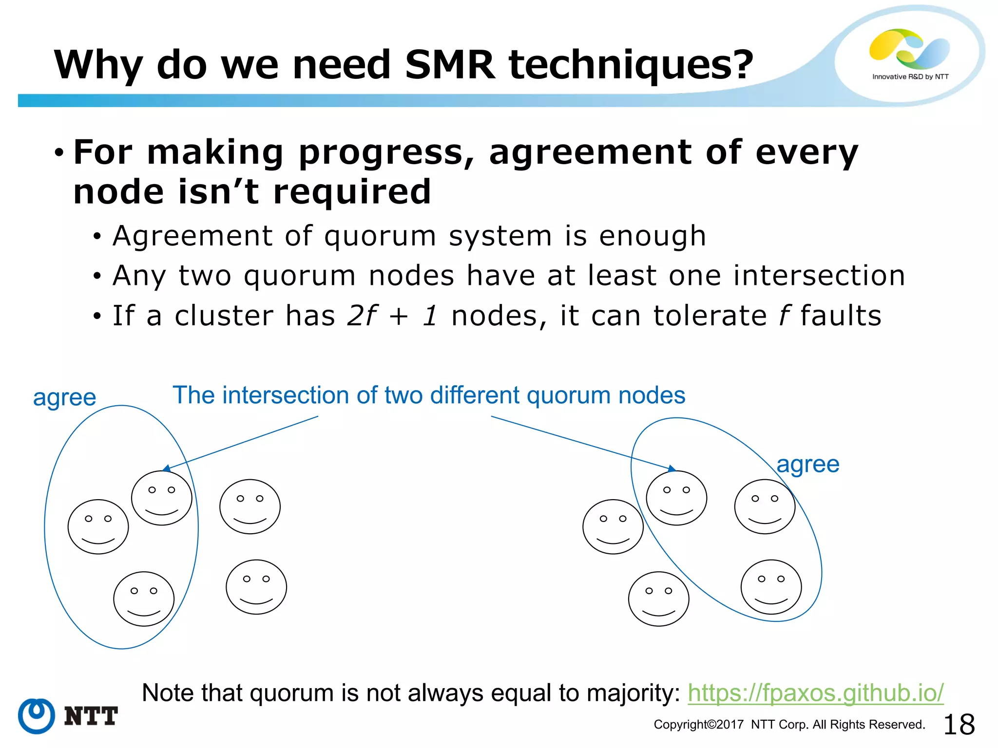 18Copyright©2017 NTT Corp. All Rights Reserved.
• For making progress, agreement of every
node isnʼt required
• Agreement of quorum system is enough
• Any two quorum nodes have at least one intersection
• If a cluster has 2f + 1 nodes, it can tolerate f faults
Why do we need SMR techniques?
agree
agree
The intersection of two different quorum nodes
Note that quorum is not always equal to majority: https://fpaxos.github.io/
 