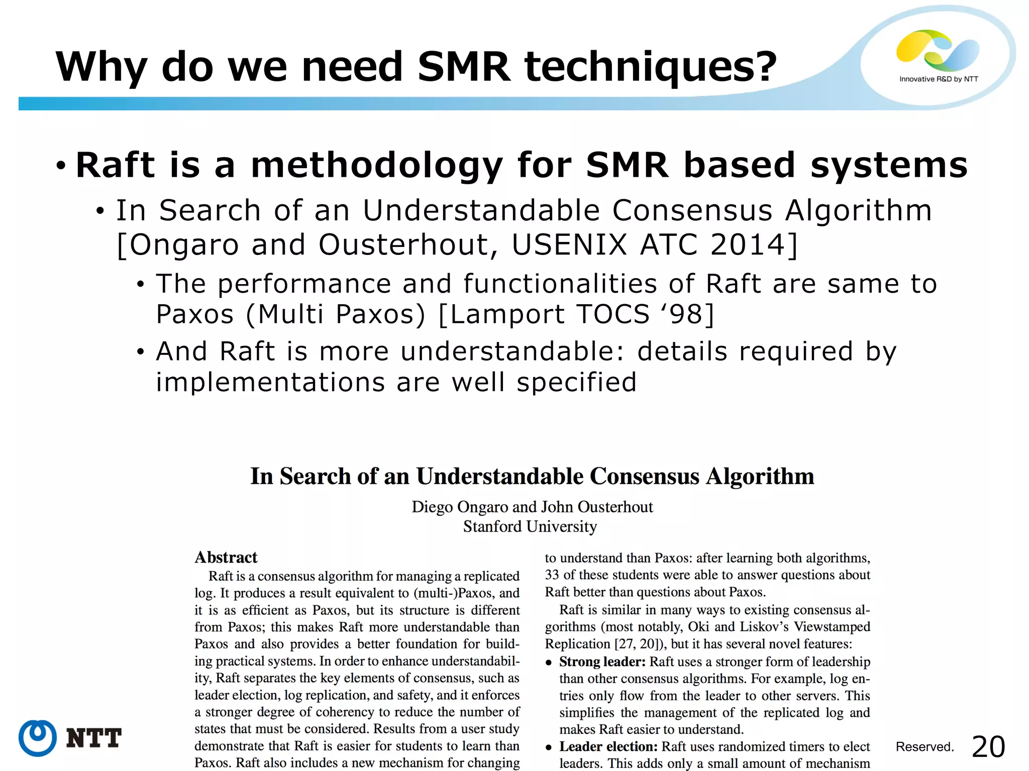 20Copyright©2017 NTT Corp. All Rights Reserved.
• Raft is a methodology for SMR based systems
• In Search of an Understandable Consensus Algorithm
[Ongaro and Ousterhout, USENIX ATC 2014]
• The performance and functionalities of Raft are same to
Paxos (Multi Paxos) [Lamport TOCS ʻ98]
• And Raft is more understandable: details required by
implementations are well specified
Why do we need SMR techniques?
 