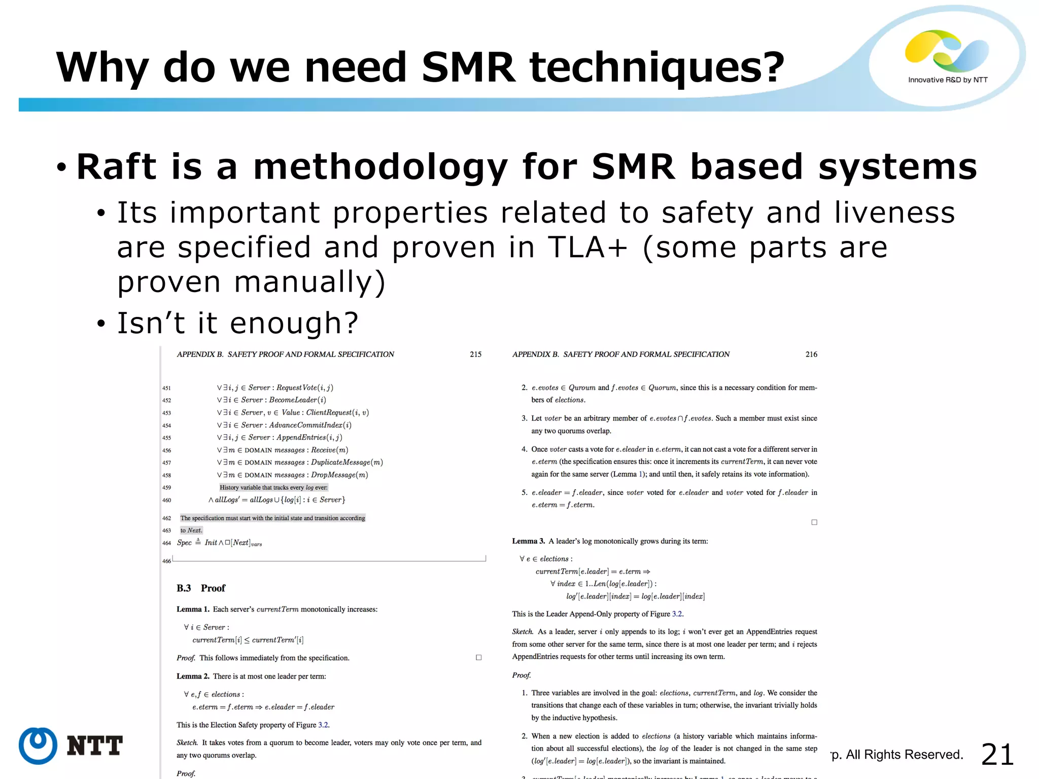 21Copyright©2017 NTT Corp. All Rights Reserved.
• Raft is a methodology for SMR based systems
• Its important properties related to safety and liveness
are specified and proven in TLA+ (some parts are
proven manually)
• Isnʼt it enough?
Why do we need SMR techniques?
 