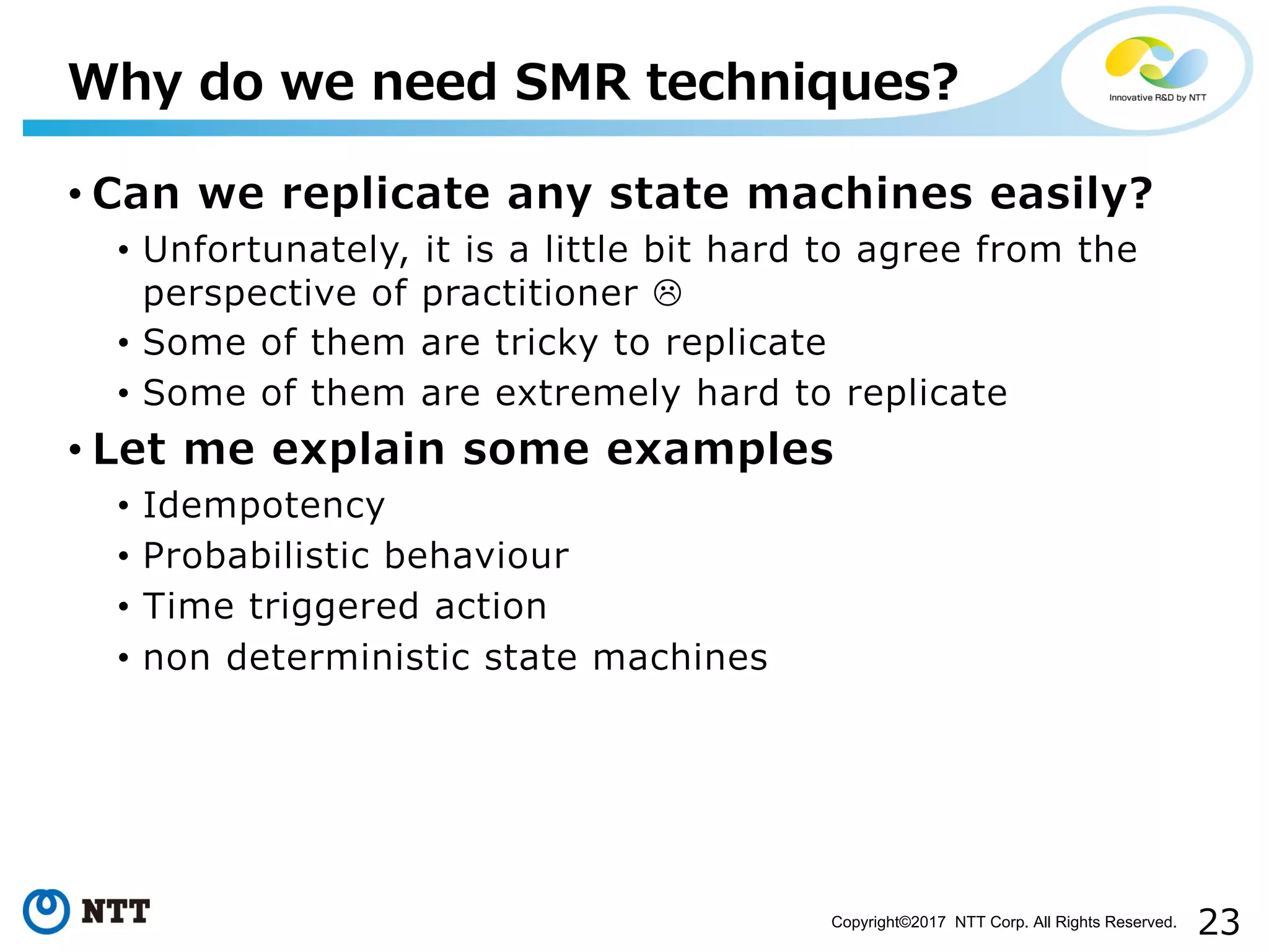 23Copyright©2017 NTT Corp. All Rights Reserved.
• Can we replicate any state machines easily?
• Unfortunately, it is a little bit hard to agree from the
perspective of practitioner L
• Some of them are tricky to replicate
• Some of them are extremely hard to replicate
• Let me explain some examples
• Idempotency
• Probabilistic behaviour
• Time triggered action
• non deterministic state machines
Why do we need SMR techniques?
 