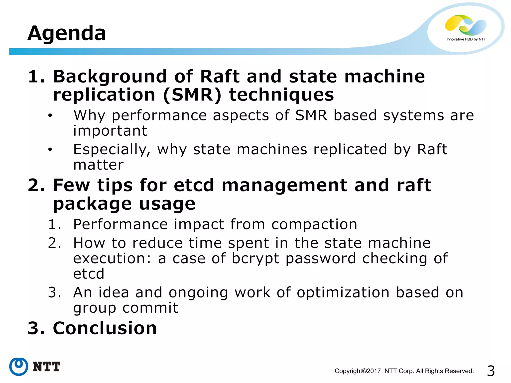 3Copyright©2017 NTT Corp. All Rights Reserved.
1. Background of Raft and state machine
replication (SMR) techniques
• Why performance aspects of SMR based systems are
important
• Especially, why state machines replicated by Raft
matter
2. Few tips for etcd management and raft
package usage
1. Performance impact from compaction
2. How to reduce time spent in the state machine
execution: a case of bcrypt password checking of
etcd
3. An idea and ongoing work of optimization based on
group commit
3. Conclusion
Agenda
 