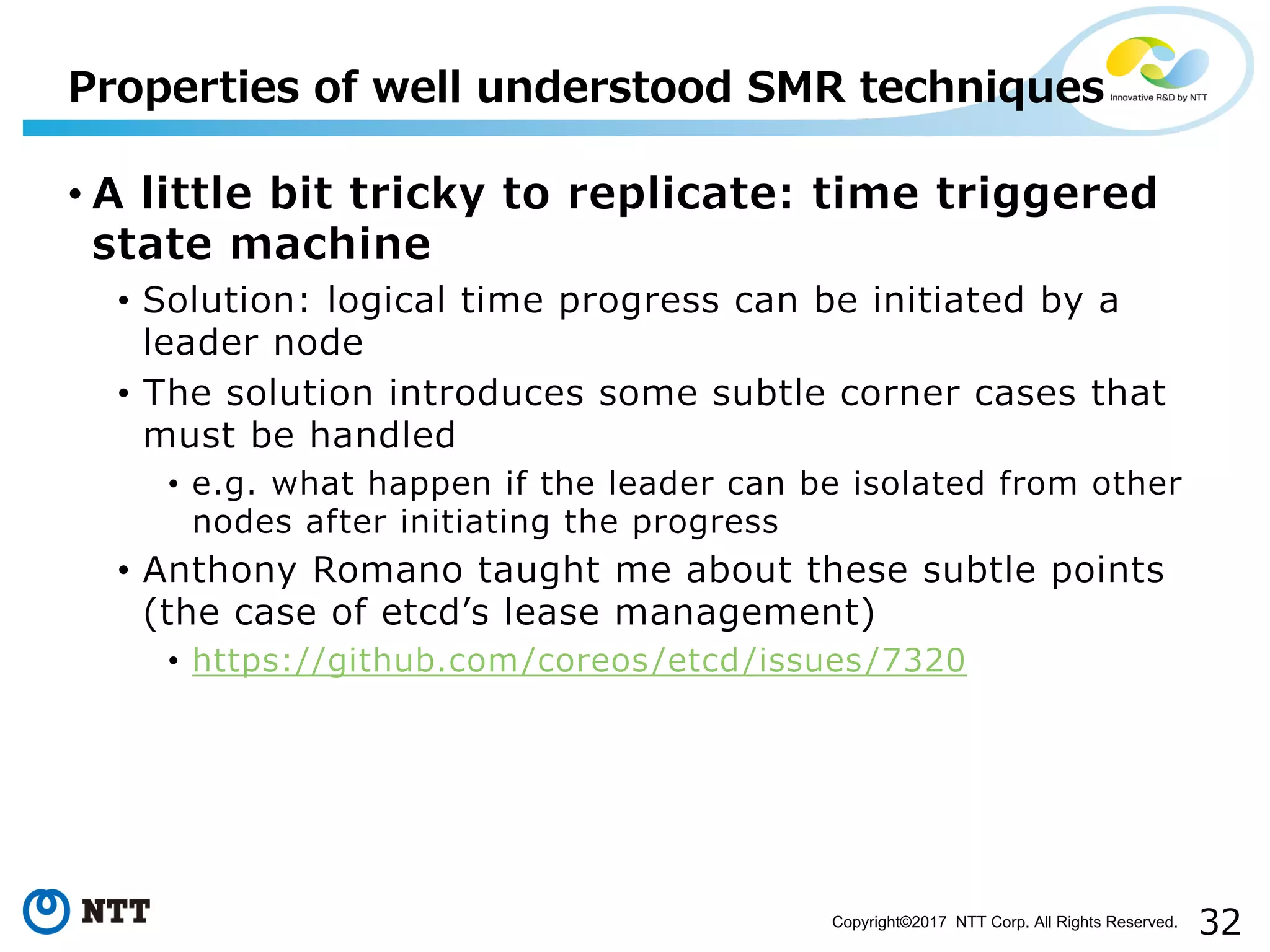 32Copyright©2017 NTT Corp. All Rights Reserved.
• A little bit tricky to replicate: time triggered
state machine
• Solution: logical time progress can be initiated by a
leader node
• The solution introduces some subtle corner cases that
must be handled
• e.g. what happen if the leader can be isolated from other
nodes after initiating the progress
• Anthony Romano taught me about these subtle points
(the case of etcdʼs lease management)
• https://github.com/coreos/etcd/issues/7320
Properties of well understood SMR techniques
 