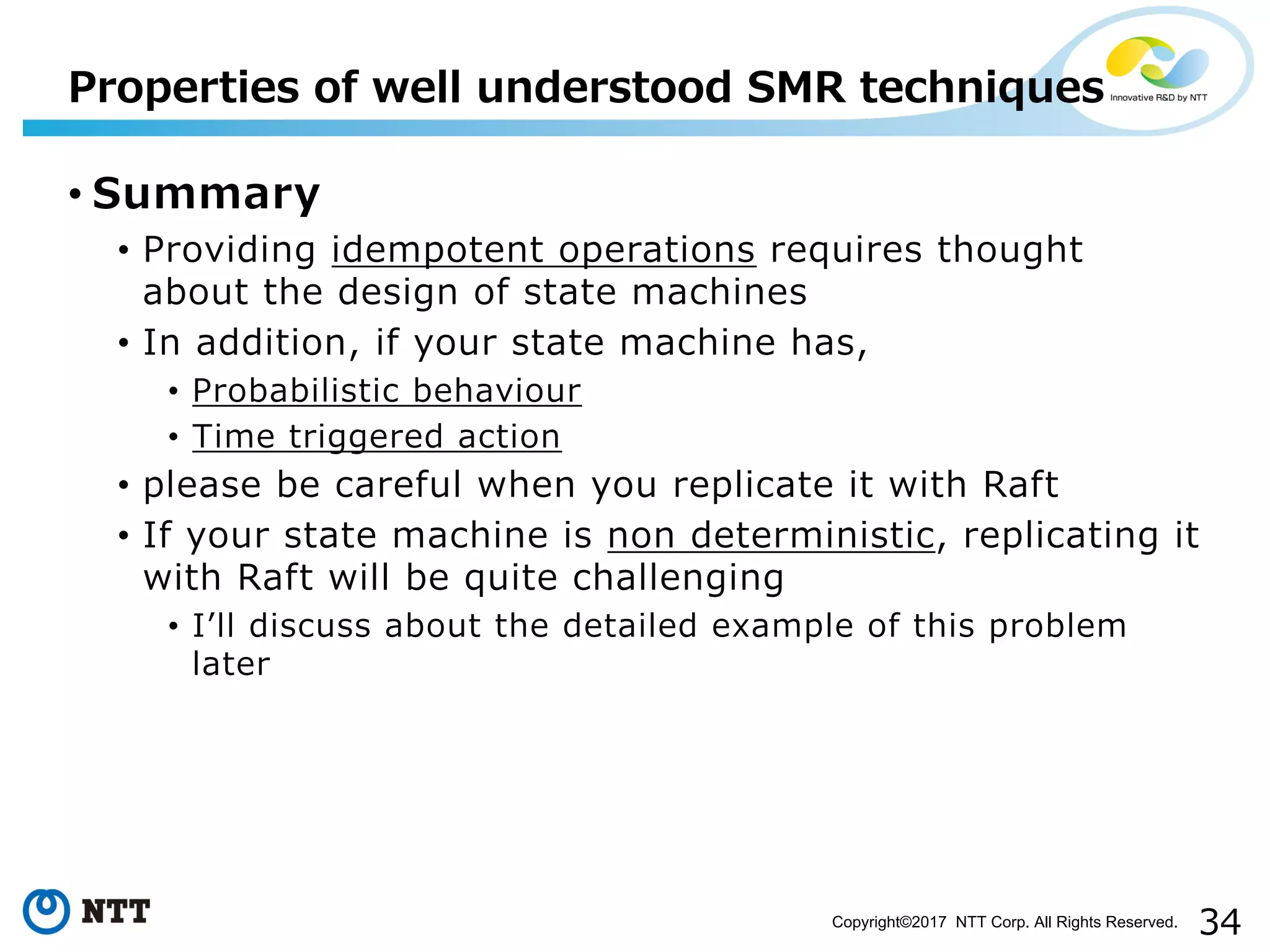 34Copyright©2017 NTT Corp. All Rights Reserved.
• Summary
• Providing idempotent operations requires thought
about the design of state machines
• In addition, if your state machine has,
• Probabilistic behaviour
• Time triggered action
• please be careful when you replicate it with Raft
• If your state machine is non deterministic, replicating it
with Raft will be quite challenging
• Iʼll discuss about the detailed example of this problem
later
Properties of well understood SMR techniques
 