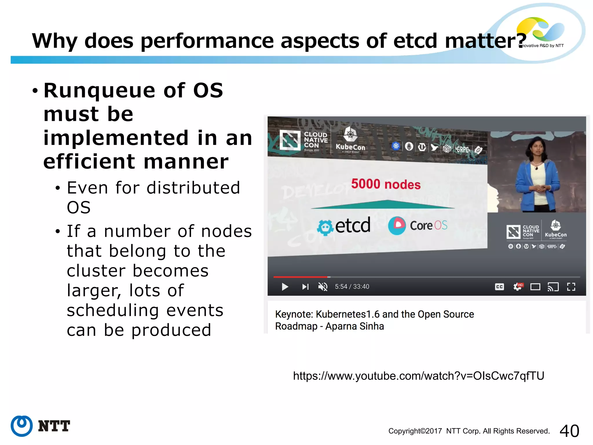 40Copyright©2017 NTT Corp. All Rights Reserved.
• Runqueue of OS
must be
implemented in an
efficient manner
• Even for distributed
OS
• If a number of nodes
that belong to the
cluster becomes
larger, lots of
scheduling events
can be produced
Why does performance aspects of etcd matter?
https://www.youtube.com/watch?v=OIsCwc7qfTU
 