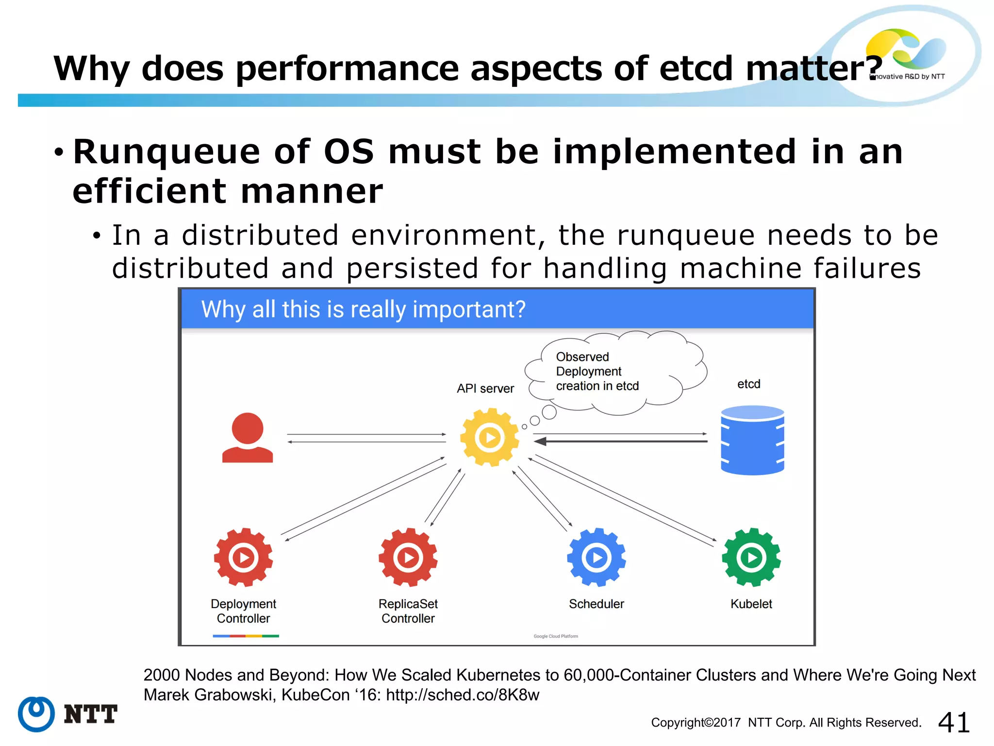41Copyright©2017 NTT Corp. All Rights Reserved.
• Runqueue of OS must be implemented in an
efficient manner
• In a distributed environment, the runqueue needs to be
distributed and persisted for handling machine failures
Why does performance aspects of etcd matter?
2000 Nodes and Beyond: How We Scaled Kubernetes to 60,000-Container Clusters and Where We're Going Next
Marek Grabowski, KubeCon ‘16: http://sched.co/8K8w
 