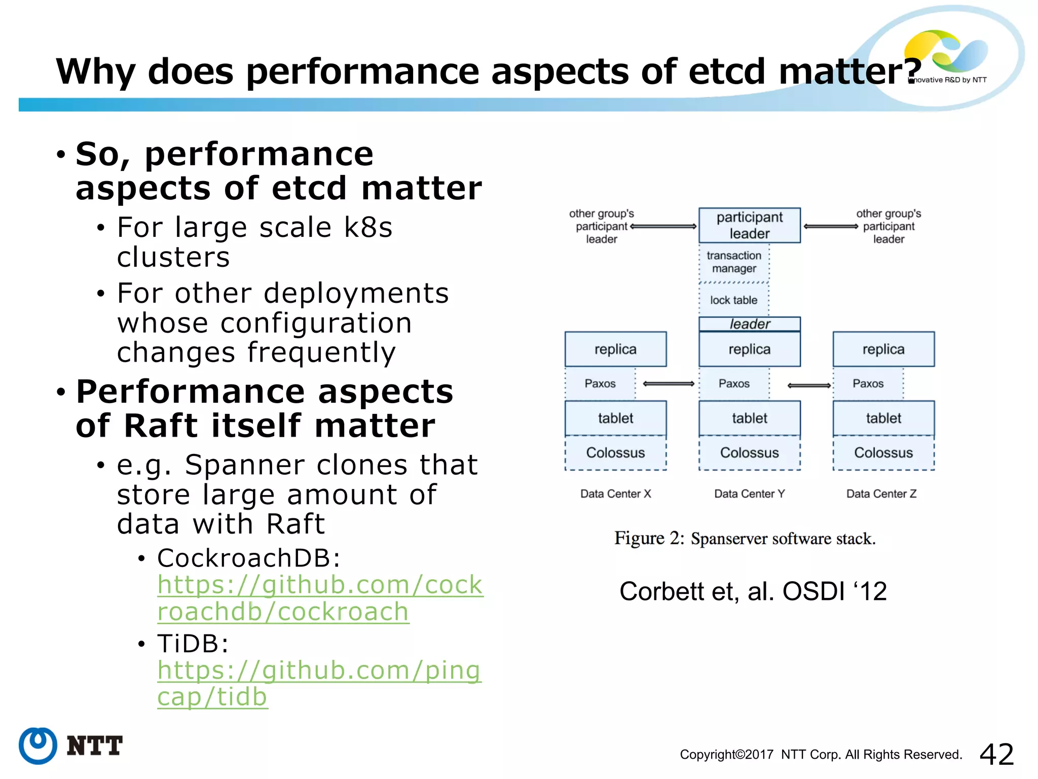 42Copyright©2017 NTT Corp. All Rights Reserved.
• So, performance
aspects of etcd matter
• For large scale k8s
clusters
• For other deployments
whose configuration
changes frequently
• Performance aspects
of Raft itself matter
• e.g. Spanner clones that
store large amount of
data with Raft
• CockroachDB:
https://github.com/cock
roachdb/cockroach
• TiDB:
https://github.com/ping
cap/tidb
Why does performance aspects of etcd matter?
Corbett et, al. OSDI ‘12
 