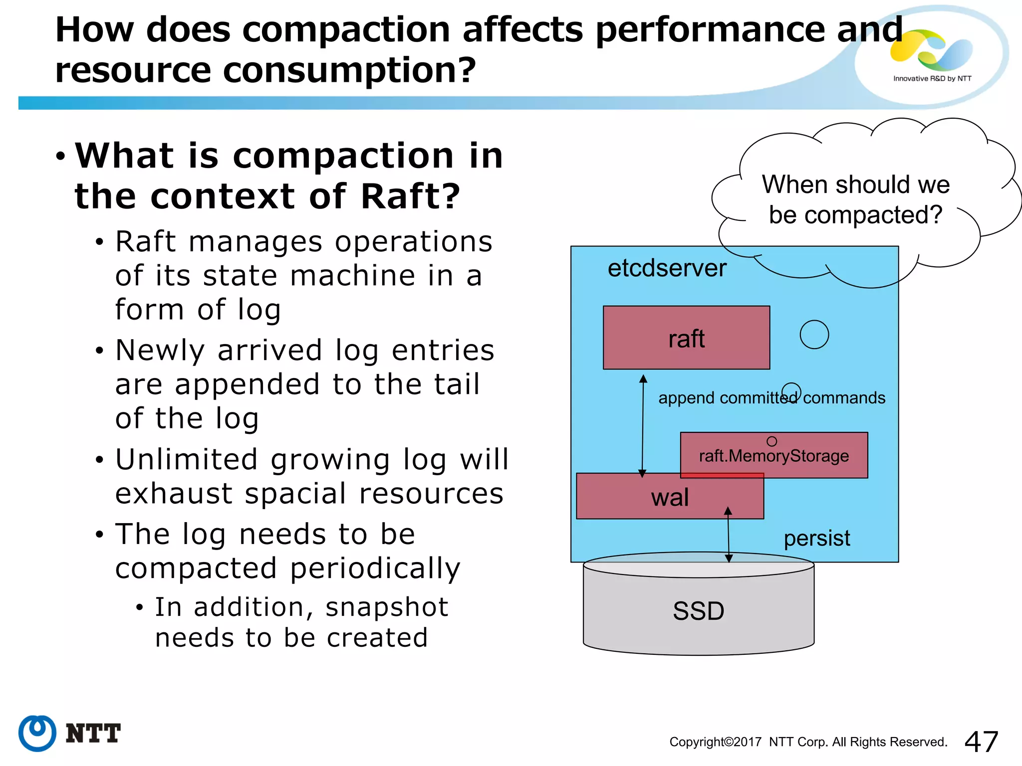 47Copyright©2017 NTT Corp. All Rights Reserved.
• What is compaction in
the context of Raft?
• Raft manages operations
of its state machine in a
form of log
• Newly arrived log entries
are appended to the tail
of the log
• Unlimited growing log will
exhaust spacial resources
• The log needs to be
compacted periodically
• In addition, snapshot
needs to be created
How does compaction affects performance and
resource consumption?
etcdserver
raft
wal
SSD
append committed commands
persist
raft.MemoryStorage
When should we
be compacted?
 