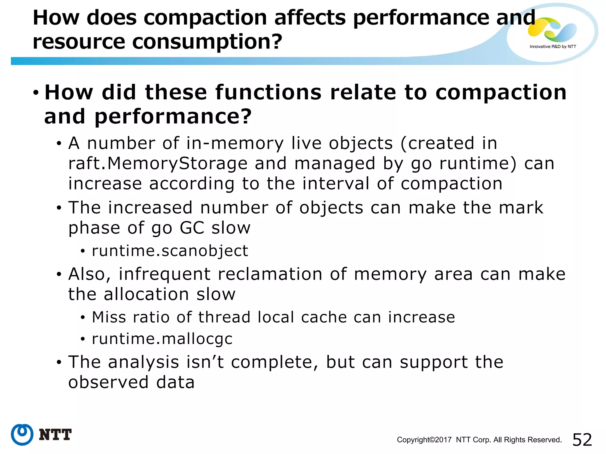52Copyright©2017 NTT Corp. All Rights Reserved.
• How did these functions relate to compaction
and performance?
• A number of in-memory live objects (created in
raft.MemoryStorage and managed by go runtime) can
increase according to the interval of compaction
• The increased number of objects can make the mark
phase of go GC slow
• runtime.scanobject
• Also, infrequent reclamation of memory area can make
the allocation slow
• Miss ratio of thread local cache can increase
• runtime.mallocgc
• The analysis isnʼt complete, but can support the
observed data
How does compaction affects performance and
resource consumption?
 