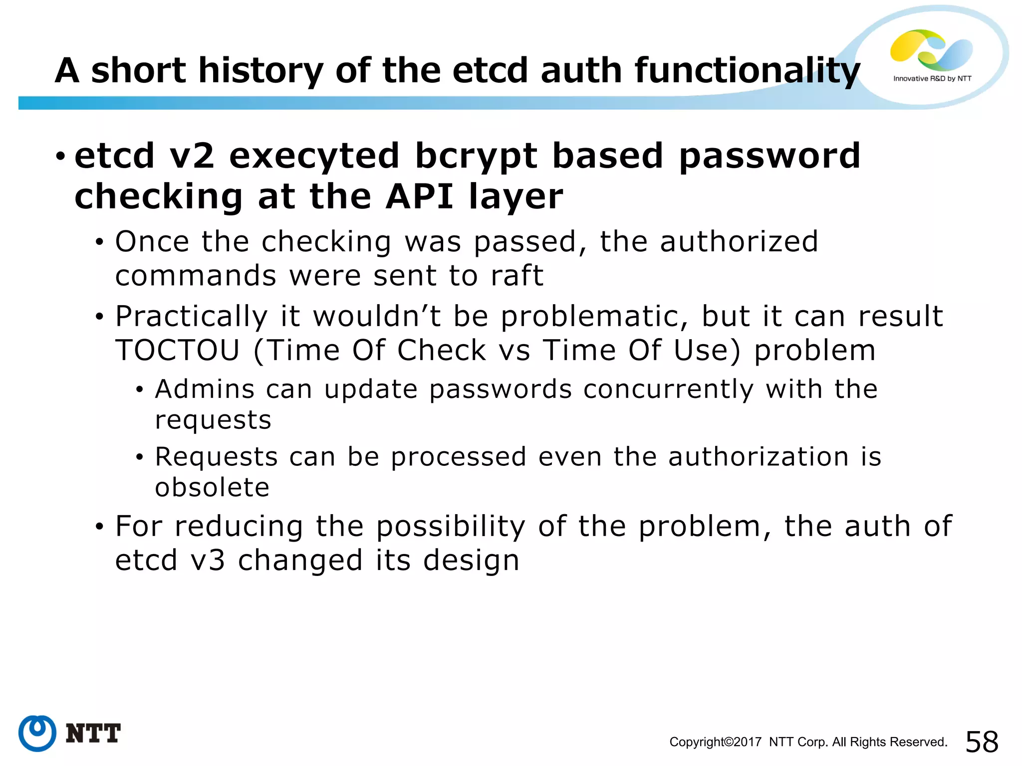 58Copyright©2017 NTT Corp. All Rights Reserved.
• etcd v2 execyted bcrypt based password
checking at the API layer
• Once the checking was passed, the authorized
commands were sent to raft
• Practically it wouldnʼt be problematic, but it can result
TOCTOU (Time Of Check vs Time Of Use) problem
• Admins can update passwords concurrently with the
requests
• Requests can be processed even the authorization is
obsolete
• For reducing the possibility of the problem, the auth of
etcd v3 changed its design
A short history of the etcd auth functionality
 