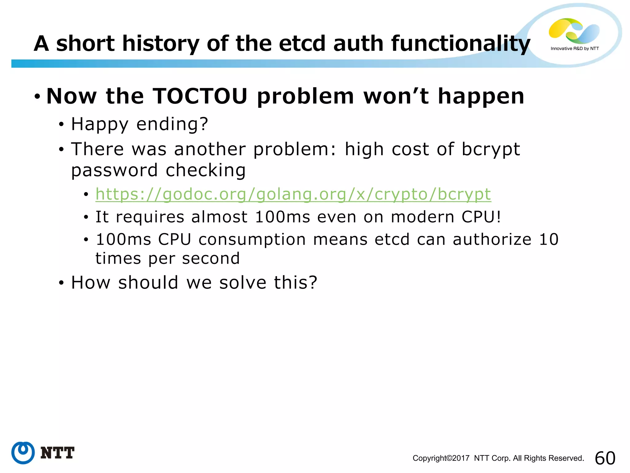 60Copyright©2017 NTT Corp. All Rights Reserved.
• Now the TOCTOU problem wonʼt happen
• Happy ending?
• There was another problem: high cost of bcrypt
password checking
• https://godoc.org/golang.org/x/crypto/bcrypt
• It requires almost 100ms even on modern CPU!
• 100ms CPU consumption means etcd can authorize 10
times per second
• How should we solve this?
A short history of the etcd auth functionality
 