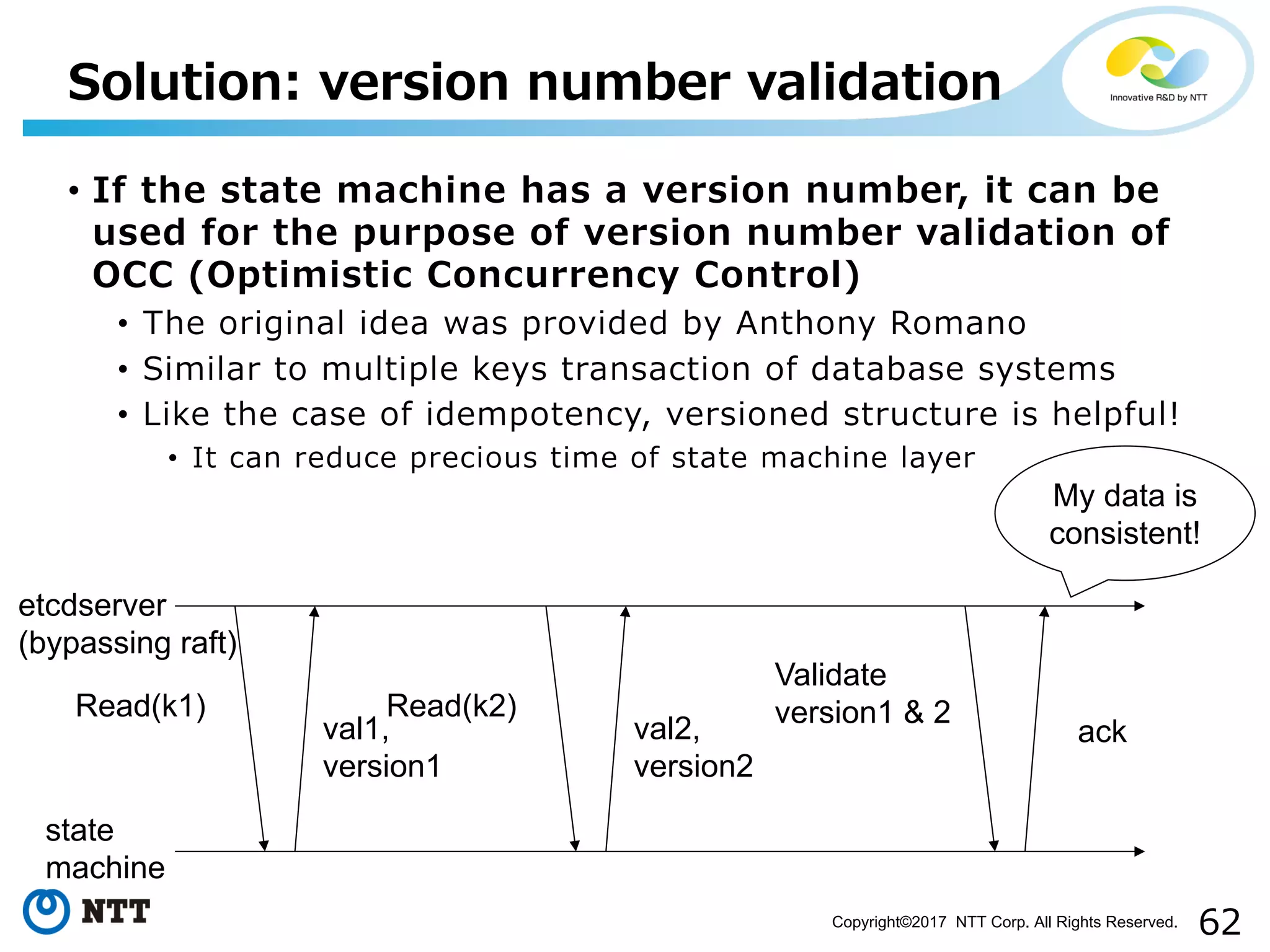 62Copyright©2017 NTT Corp. All Rights Reserved.
• If the state machine has a version number, it can be
used for the purpose of version number validation of
OCC (Optimistic Concurrency Control)
• The original idea was provided by Anthony Romano
• Similar to multiple keys transaction of database systems
• Like the case of idempotency, versioned structure is helpful!
• It can reduce precious time of state machine layer
Solution: version number validation
etcdserver
(bypassing raft)
state
machine
Read(k1)
val1,
version1
Read(k2)
val2,
version2
Validate
version1 & 2
ack
My data is
consistent!
 