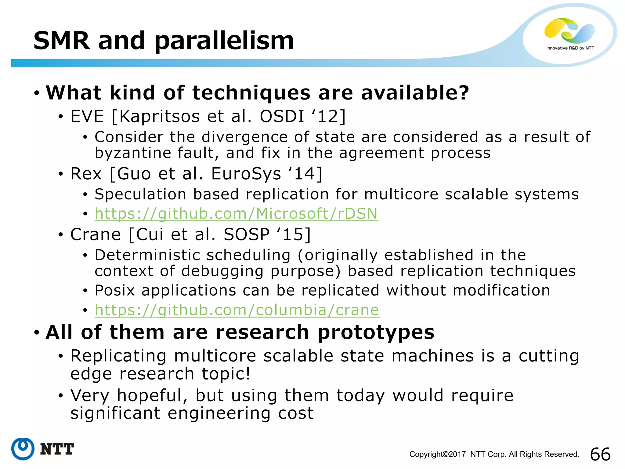 66Copyright©2017 NTT Corp. All Rights Reserved.
• What kind of techniques are available?
• EVE [Kapritsos et al. OSDI ʻ12]
• Consider the divergence of state are considered as a result of
byzantine fault, and fix in the agreement process
• Rex [Guo et al. EuroSys ʻ14]
• Speculation based replication for multicore scalable systems
• https://github.com/Microsoft/rDSN
• Crane [Cui et al. SOSP ʻ15]
• Deterministic scheduling (originally established in the
context of debugging purpose) based replication techniques
• Posix applications can be replicated without modification
• https://github.com/columbia/crane
• All of them are research prototypes
• Replicating multicore scalable state machines is a cutting
edge research topic!
• Very hopeful, but using them today would require
significant engineering cost
SMR and parallelism
 
