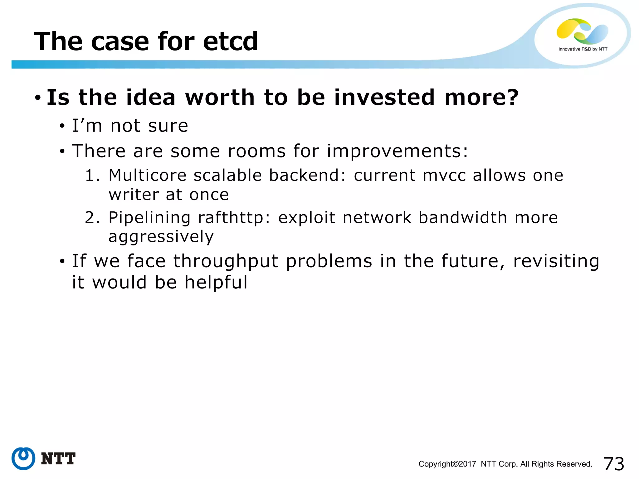 73Copyright©2017 NTT Corp. All Rights Reserved.
• Is the idea worth to be invested more?
• Iʼm not sure
• There are some rooms for improvements:
1. Multicore scalable backend: current mvcc allows one
writer at once
2. Pipelining rafthttp: exploit network bandwidth more
aggressively
• If we face throughput problems in the future, revisiting
it would be helpful
The case for etcd
 