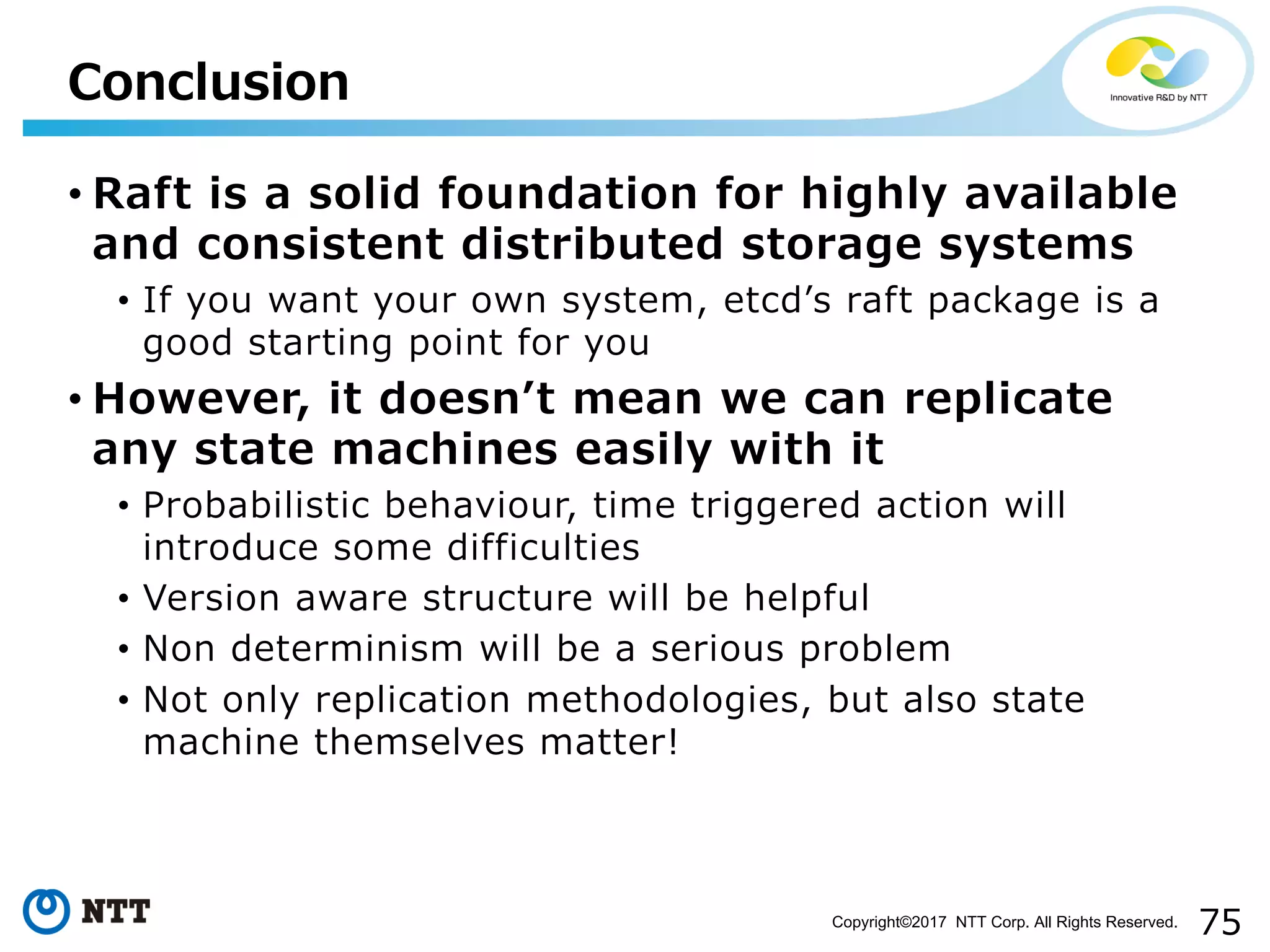 75Copyright©2017 NTT Corp. All Rights Reserved.
• Raft is a solid foundation for highly available
and consistent distributed storage systems
• If you want your own system, etcdʼs raft package is a
good starting point for you
• However, it doesnʼt mean we can replicate
any state machines easily with it
• Probabilistic behaviour, time triggered action will
introduce some difficulties
• Version aware structure will be helpful
• Non determinism will be a serious problem
• Not only replication methodologies, but also state
machine themselves matter!
Conclusion
 
