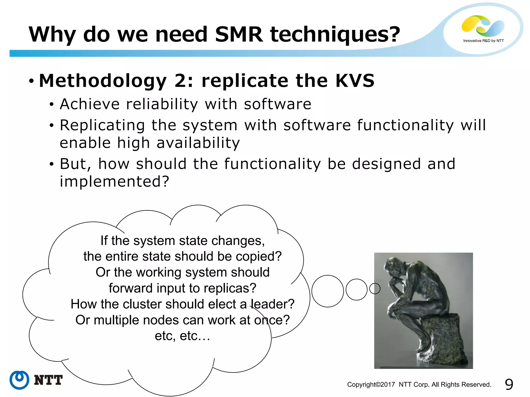 9Copyright©2017 NTT Corp. All Rights Reserved.
• Methodology 2: replicate the KVS
• Achieve reliability with software
• Replicating the system with software functionality will
enable high availability
• But, how should the functionality be designed and
implemented?
Why do we need SMR techniques?
If the system state changes,
the entire state should be copied?
Or the working system should
forward input to replicas?
How the cluster should elect a leader?
Or multiple nodes can work at once?
etc, etc…
 