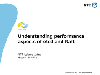 Copyright©2017 NTT Corp. All Rights Reserved.
Understanding performance
aspects of etcd and Raft
NTT Laboratories
Hitoshi Mitake
 