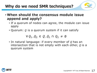 17Copyright©2017 NTT Corp. All Rights Reserved.
• When should the consensus module issue
append and apply?
• If a quorum of nodes can agree, the module can issue
apply
• Quorum: 𝒬 is a quorum system if it can satisfy
• In natural language: if every member of 𝒬	has an
intersection that is not empty with each other, 𝒬	is a
quorum system
Why do we need SMR techniques?
∀	𝑄%	, 𝑄' 	∈ 	𝒬	, 𝑄%	 ∩	 𝑄' 	≠ 	∅
 