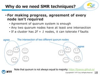 18Copyright©2017 NTT Corp. All Rights Reserved.
• For making progress, agreement of every
node isnʼt required
• Agreement of quorum system is enough
• Any two quorum nodes have at least one intersection
• If a cluster has 2f + 1 nodes, it can tolerate f faults
Why do we need SMR techniques?
agree
agree
The intersection of two different quorum nodes
Note that quorum is not always equal to majority: https://fpaxos.github.io/
 