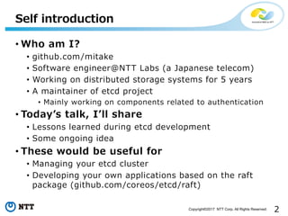 2Copyright©2017 NTT Corp. All Rights Reserved.
• Who am I?
• github.com/mitake
• Software engineer@NTT Labs (a Japanese telecom)
• Working on distributed storage systems for 5 years
• A maintainer of etcd project
• Mainly working on components related to authentication
• Todayʼs talk, Iʼll share
• Lessons learned during etcd development
• Some ongoing idea
• These would be useful for
• Managing your etcd cluster
• Developing your own applications based on the raft
package (github.com/coreos/etcd/raft)
Self introduction
 
